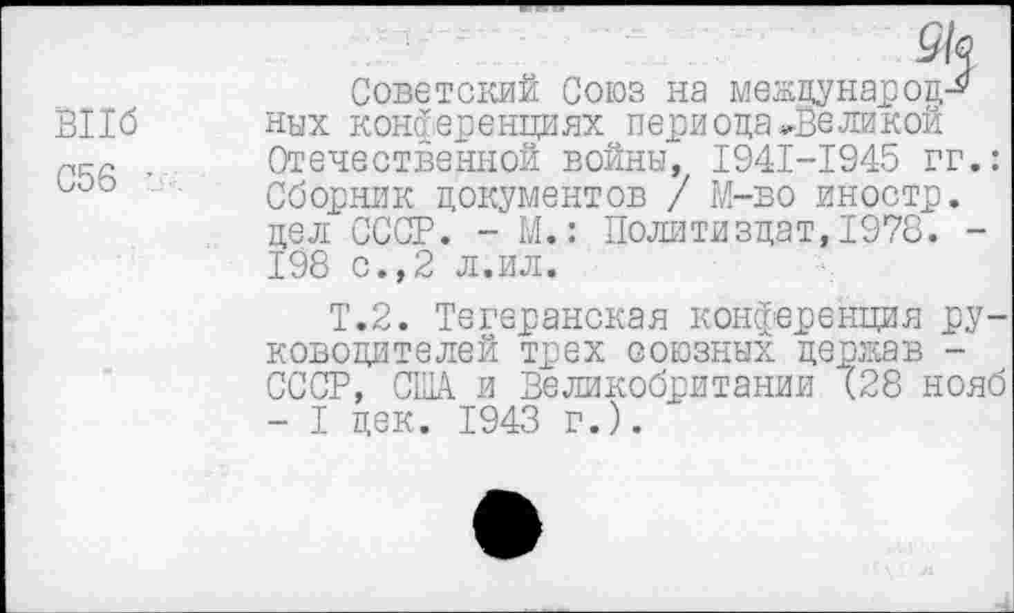 ﻿BII6
С56 ’
Советский Союз на между нар од-* них конференциях периода~Великой Отечественной войны, I94I-I945 гг.: Сборник документов / М-во иностр, дел СССР. - М.: Политиздат,1978. -198 с.,2 л.ил.
Т.2. Тегеранская конференция руководителей трех союзных держав -СССР, США и Великобритании (28 нояб - I дек. 1943 г.).